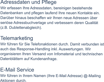 Adressdaten und Pflege Wir erfassen Ihre Adressdaten, bereinigen bestehende Datenbanken und pflegen laufend Ihre neuen Kontakte ein. Darüber hinaus beschaffen wir Ihnen neue Adressen über seriöse Adressbuchverlage und verbessern deren Qualität (z.B. Dublettenabgleich).  Telemarketing Wir führen für Sie Telefonaktionen durch. Damit verbunden ist auch das Response-Handling inkl. Auswertungen. Wir organisieren Ihren Versand von Infomaterial und technischen Datenblättern auf Kundenanfrage.  E-Mail Service Wir führen in Ihrem Namen (Ihre E-Mail Adresse) @-Mailing Aktionen durch.