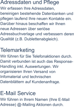 Adressdaten und Pflege Wir erfassen Ihre Adressdaten, bereinigen bestehende Datenbanken und pflegen laufend Ihre neuen Kontakte ein. Darüber hinaus beschaffen wir Ihnen neue Adressen über seriöse Adressbuchverlage und verbessern deren Qualität (z.B. Dublettenabgleich).  Telemarketing Wir führen für Sie Telefonaktionen durch. Damit verbunden ist auch das Response-Handling inkl. Auswertungen. Wir organisieren Ihren Versand von Infomaterial und technischen Datenblättern auf Kundenanfrage.  E-Mail Service Wir führen in Ihrem Namen (Ihre E-Mail Adresse) @-Mailing Aktionen durch.