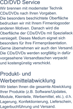 CD/DVD Service Wir brennen mit modernster Technik CDs/DVDs nach Ihren Vorgaben. Die besonders beschichtete Oberfläche bedrucken wir mit Ihrem Firmenlogooder anderen Motiven. Danach wird die Oberfläche der CDs/DVDs mit Speziallack versiegelt. Dieses Medium eignet sich besonders für Ihre Firmenpräsentation. Gerne übernehmen wir auch den Versand. Die CDs/DVDs werden sorgfältig in dafür vorgesehene Versandtaschen verpackt und kostengünstig verschickt.  Produkt- und Werbemittelabwicklung Wir bieten Ihnen die gesamte Abwicklung Ihrer Produkte (z.B. Software/Updates, Module, Kleinteile, Werbemittel, etc.), d.h. Lagerung, Konfektionierung, Lieferschein, Lagerbuchführung und Versand.